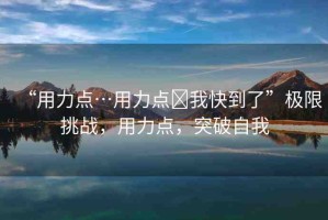 “用力點(diǎn)…用力點(diǎn)?我快到了”極限挑戰(zhàn)，用力點(diǎn)，突破自我