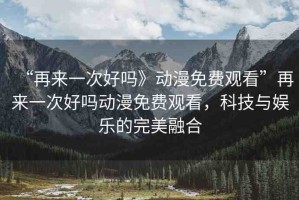 “再來一次好嗎》動漫免費觀看”再來一次好嗎動漫免費觀看，科技與娛樂的完美融合