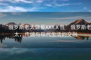“俄羅斯老太做爰XXXⅩ性”俄羅斯老太，傳統(tǒng)與現(xiàn)代生活的交融