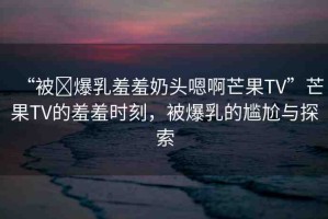 “被?爆乳羞羞奶頭嗯啊芒果TV”芒果TV的羞羞時(shí)刻，被爆乳的尷尬與探索