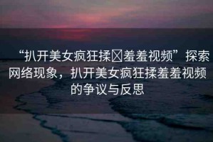 “扒開美女瘋狂揉?羞羞視頻”探索網(wǎng)絡(luò)現(xiàn)象，扒開美女瘋狂揉羞羞視頻的爭議與反思
