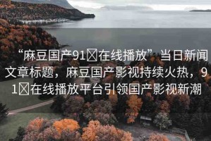 “麻豆國(guó)產(chǎn)91?在線播放”當(dāng)日新聞文章標(biāo)題，麻豆國(guó)產(chǎn)影視持續(xù)火熱，91?在線播放平臺(tái)引領(lǐng)國(guó)產(chǎn)影視新潮