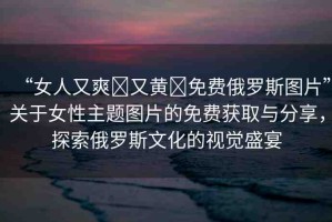 “女人又爽?又黃?免費俄羅斯圖片”關(guān)于女性主題圖片的免費獲取與分享，探索俄羅斯文化的視覺盛宴