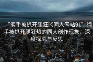 “綱手被扒開腿狂?同人網(wǎng)站91”綱手被扒開腿狂熱的同人創(chuàng)作現(xiàn)象，深度探究與反思