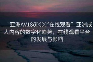 “亞洲AV18??在線觀看”亞洲成人內(nèi)容的數(shù)字化趨勢，在線觀看平臺的發(fā)展與影響