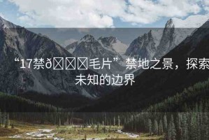 “17禁??毛片”禁地之景，探索未知的邊界