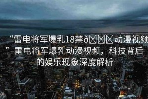 “雷電將軍爆乳18禁??動(dòng)漫視頻”雷電將軍爆乳動(dòng)漫視頻，科技背后的娛樂現(xiàn)象深度解析