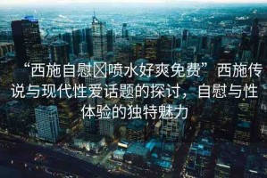“西施自慰?噴水好爽免費”西施傳說與現(xiàn)代性愛話題的探討，自慰與性體驗的獨特魅力