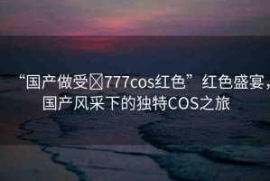 “國(guó)產(chǎn)做受?777cos紅色”紅色盛宴，國(guó)產(chǎn)風(fēng)采下的獨(dú)特COS之旅