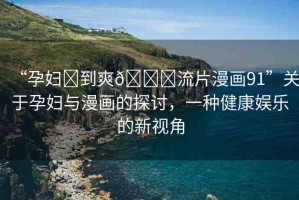 “孕婦?到爽??流片漫畫91”關(guān)于孕婦與漫畫的探討，一種健康娛樂的新視角