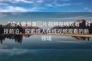 “成人做爰黃?片視頻在線觀看”科技前沿，探索成人在線視頻觀看的新領(lǐng)域