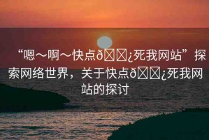 “嗯～啊～快點??死我網(wǎng)站”探索網(wǎng)絡(luò)世界，關(guān)于快點??死我網(wǎng)站的探討