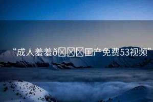 “成人羞羞??國產(chǎn)免費53視頻”