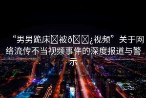 “男男跪床?被??視頻”關(guān)于網(wǎng)絡(luò)流傳不當(dāng)視頻事件的深度報(bào)道與警示