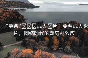 “免費(fèi)??成人?片”免費(fèi)成人影片，網(wǎng)絡(luò)時(shí)代的雙刃劍效應(yīng)