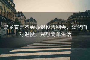 馬龍直言不會(huì)辦退役告別會(huì)，淡然面對(duì)退役，只想簡(jiǎn)單生活