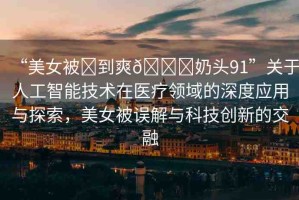 “美女被?到爽??奶頭91”關(guān)于人工智能技術(shù)在醫(yī)療領(lǐng)域的深度應(yīng)用與探索，美女被誤解與科技創(chuàng)新的交融