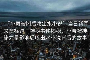 “小舞被?后噴出水小說(shuō)”當(dāng)日新聞文章標(biāo)題，神秘事件揭秘，小舞被神秘力量影響后噴出水小說(shuō)背后的故事