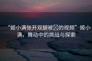 “姬小滿張開雙腿被?的視頻”姬小滿，舞動(dòng)中的挑戰(zhàn)與探索