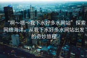 “啊～嗯～我下水好多水網(wǎng)站”探索網(wǎng)絡(luò)海洋，從我下水好多水網(wǎng)站出發(fā)的奇妙旅程