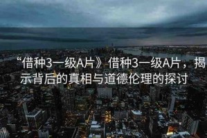 “借種3一級A片》借種3一級A片，揭示背后的真相與道德倫理的探討