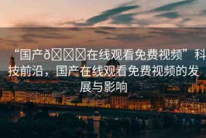 “國產(chǎn)??在線觀看免費視頻”科技前沿，國產(chǎn)在線觀看免費視頻的發(fā)展與影響