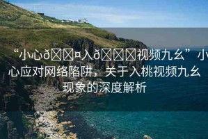 “小心??入??視頻九幺”小心應(yīng)對網(wǎng)絡(luò)陷阱，關(guān)于入桃視頻九幺現(xiàn)象的深度解析