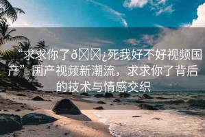 “求求你了??死我好不好視頻國產(chǎn)”國產(chǎn)視頻新潮流，求求你了背后的技術(shù)與情感交織