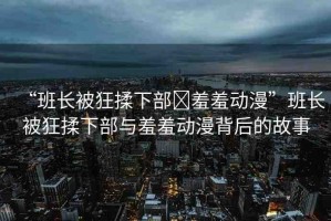 “班長被狂揉下部?羞羞動(dòng)漫”班長被狂揉下部與羞羞動(dòng)漫背后的故事