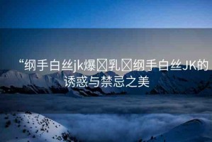 “綱手白絲jk爆?乳?綱手白絲JK的誘惑與禁忌之美