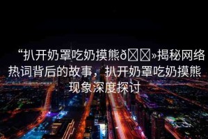 “扒開奶罩吃奶摸熊??揭秘網(wǎng)絡(luò)熱詞背后的故事，扒開奶罩吃奶摸熊現(xiàn)象深度探討