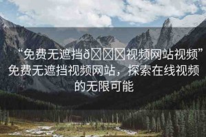 “免費(fèi)無遮擋??視頻網(wǎng)站視頻”免費(fèi)無遮擋視頻網(wǎng)站，探索在線視頻的無限可能