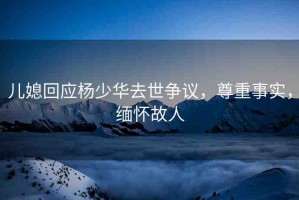 兒媳回應(yīng)楊少華去世爭議，尊重事實，緬懷故人