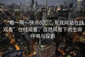 “嗯～啊～快點(diǎn)??死我網(wǎng)站在線觀看”在線觀看，自然風(fēng)景下的生命呼喚與探索