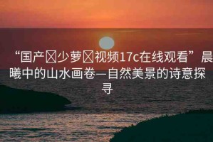 “國產(chǎn)?少蘿?視頻17c在線觀看”晨曦中的山水畫卷—自然美景的詩意探尋