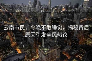 云南市民，今晚不敢睡覺，揭秘背后原因引發(fā)全民熱議