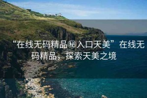 “在線無碼精品秘入口天美”在線無碼精品，探索天美之境