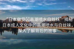 “日本做受?高潮噴水白絲襪”揭秘日本成人文化中的高潮噴水與白絲襪，深入了解背后的故事