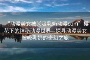 “動(dòng)漫美女被?吸乳奶動(dòng)漫com”櫻花下的神秘動(dòng)漫世界—探尋動(dòng)漫美女被吸乳奶的奇幻之旅