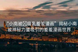 “小南被?吸乳羞羞漫畫”揭秘小南被神秘力量吸引的羞羞漫畫世界