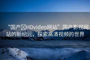 “國產(chǎn)?HDvideo網(wǎng)站”國產(chǎn)影視網(wǎng)站的新紀(jì)元，探索高清視頻的世界