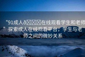 “91成人??在線觀看學生和老師”探索成人在線觀看平臺，學生與老師之間的微妙關系