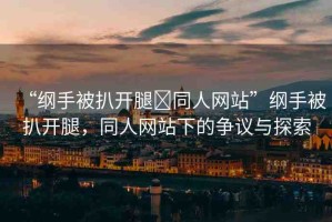 “綱手被扒開腿?同人網(wǎng)站”綱手被扒開腿，同人網(wǎng)站下的爭議與探索