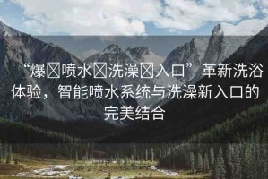 “爆?噴水?洗澡?入口”革新洗浴體驗(yàn)，智能噴水系統(tǒng)與洗澡新入口的完美結(jié)合