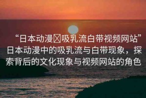 “日本動漫?吸乳流白帶視頻網(wǎng)站”日本動漫中的吸乳流與白帶現(xiàn)象，探索背后的文化現(xiàn)象與視頻網(wǎng)站的角色