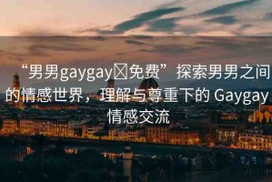 “男男gaygay?免費”探索男男之間的情感世界，理解與尊重下的 Gaygay 情感交流