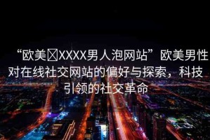 “歐美?XXXX男人泡網(wǎng)站”歐美男性對在線社交網(wǎng)站的偏好與探索，科技引領(lǐng)的社交革命