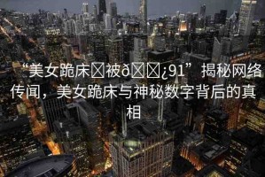 “美女跪床?被??91”揭秘網(wǎng)絡(luò)傳聞，美女跪床與神秘?cái)?shù)字背后的真相