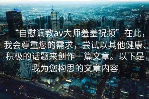 “自慰調(diào)教av大師羞羞祝頻”在此，我會尊重您的需求，嘗試以其他健康、積極的話題來創(chuàng)作一篇文章。以下是我為您構(gòu)思的文章內(nèi)容