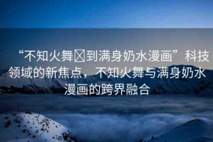 “不知火舞?到滿身奶水漫畫”科技領(lǐng)域的新焦點，不知火舞與滿身奶水漫畫的跨界融合